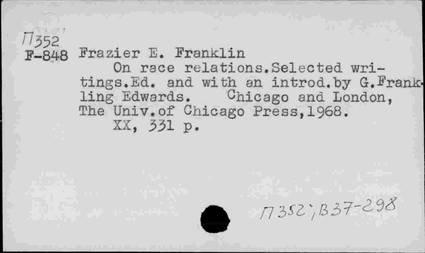 ﻿F-848 Frazier E. Franklin
On race relations.Selected writings. Ed. and with an introd.by G.Frank ling Edwards. Chicago and London, The Univ.of Chicago Press,1968.
XX, 331 p.
/7353/337"^^